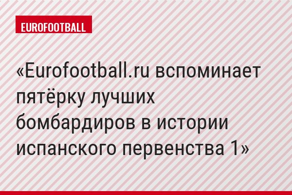 Eurofootball.ru вспоминает пятёрку лучших бомбардиров в истории испанского первенства 1