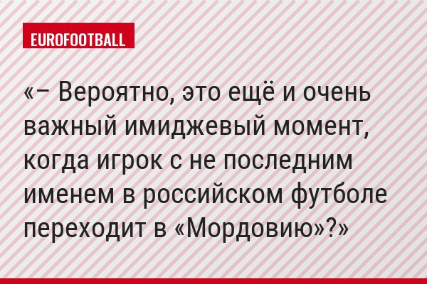 – Вероятно, это ещё и очень важный имиджевый момент, когда игрок с не последним именем в российском футболе переходит в «Мордовию»?
