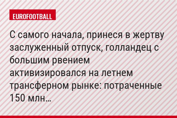 С самого начала, принеся в жертву заслуженный отпуск, голландец с большим рвением активизировался на летнем трансферном рынке: потраченные 150 млн…