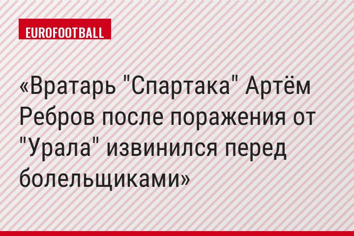 Вратарь "Спартака" Артём Ребров после поражения от "Урала" извинился перед болельщиками