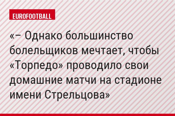 – Однако большинство болельщиков мечтает, чтобы «Торпедо» проводило свои домашние матчи на стадионе имени Стрельцова