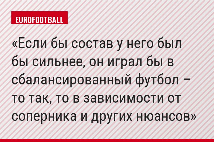 Если бы состав у него был бы сильнее, он играл бы в сбалансированный футбол – то так, то в зависимости от соперника и других нюансов