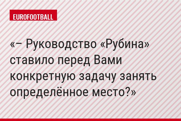 – Руководство «Рубина» ставило перед Вами конкретную задачу занять определённое место?