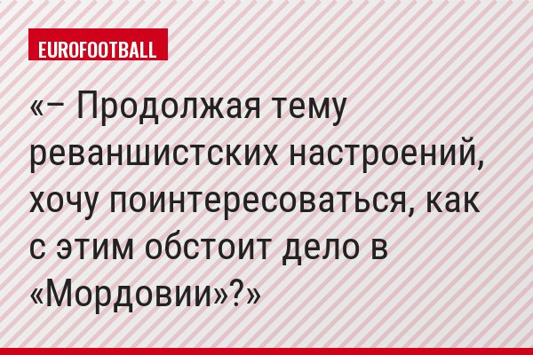 – Продолжая тему реваншистских настроений, хочу поинтересоваться, как с этим обстоит дело в «Мордовии»?