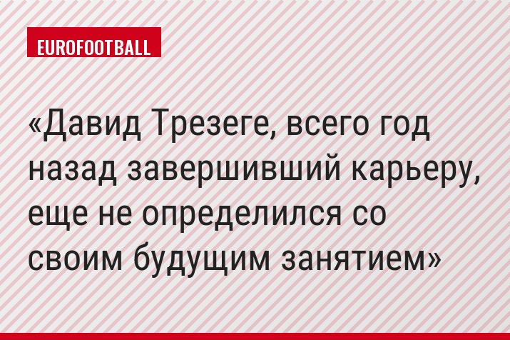 Давид Трезеге, всего год назад завершивший карьеру, еще не определился со своим будущим занятием