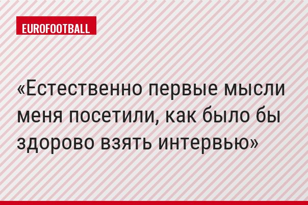 Естественно первые мысли меня посетили, как было бы здорово взять интервью