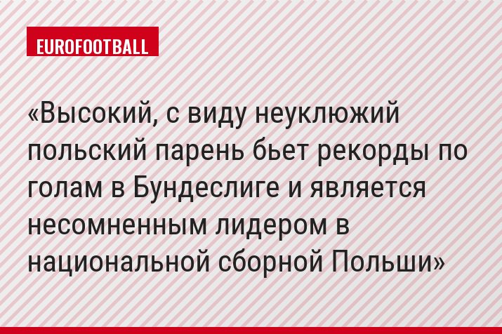 Высокий, с виду неуклюжий польский парень бьет рекорды по голам в Бундеслиге и является несомненным лидером в национальной сборной Польши