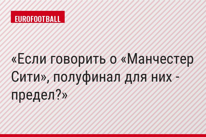 Если говорить о «Манчестер Сити», полуфинал для них - предел?