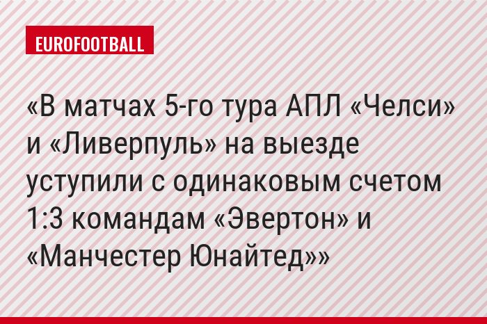 В матчах 5-го тура АПЛ «Челси» и «Ливерпуль» на выезде уступили с одинаковым счетом 1:3 командам «Эвертон» и «Манчестер Юнайтед»