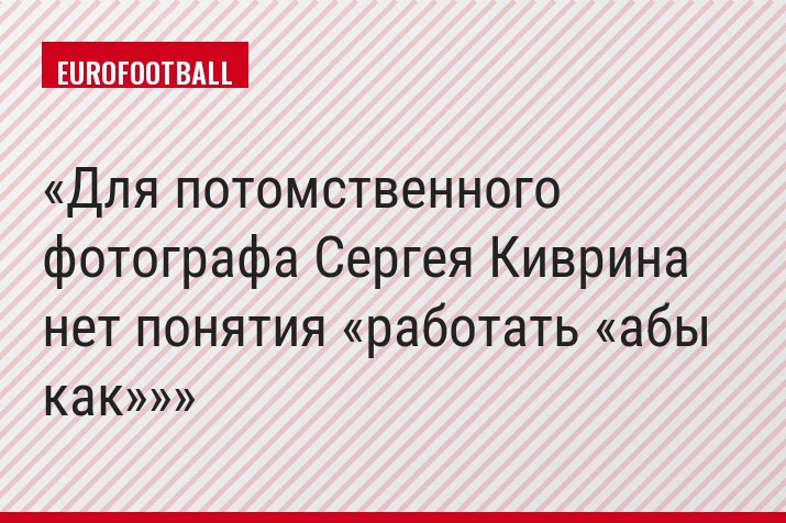 Для потомственного фотографа Сергея Киврина нет понятия «работать «абы как»»