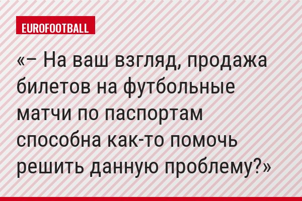– На ваш взгляд, продажа билетов на футбольные матчи по паспортам способна как-то помочь решить данную проблему?