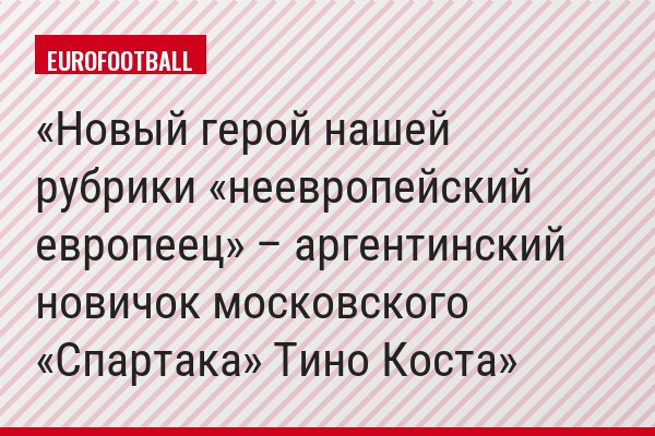 Новый герой нашей рубрики «неевропейский европеец» – аргентинский новичок московского «Спартака» Тино Коста