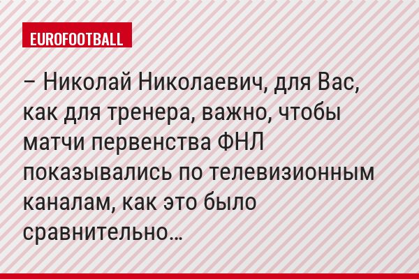 – Николай Николаевич, для Вас, как для тренера, важно, чтобы матчи первенства ФНЛ показывались по телевизионным каналам, как это было сравнительно…