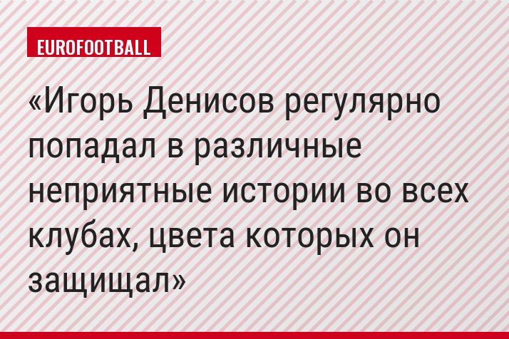 Игорь Денисов регулярно попадал в различные неприятные истории во всех клубах, цвета которых он защищал