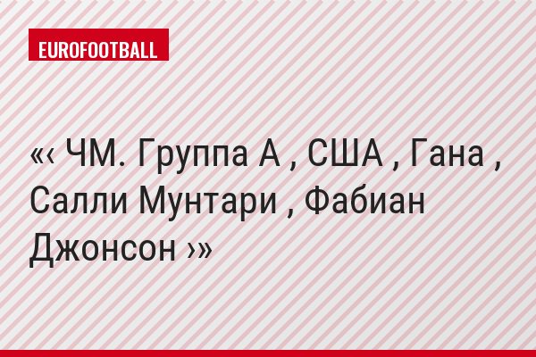 ‹ ЧМ. Группа A , США , Гана , Салли Мунтари , Фабиан Джонсон ›