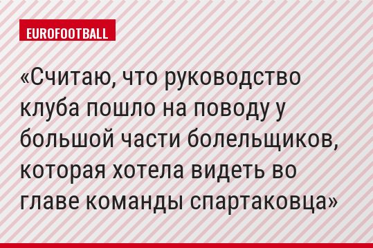 Считаю, что руководство клуба пошло на поводу у большой части болельщиков, которая хотела видеть во главе команды спартаковца