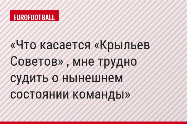 Что касается «Крыльев Советов» , мне трудно судить о нынешнем состоянии команды