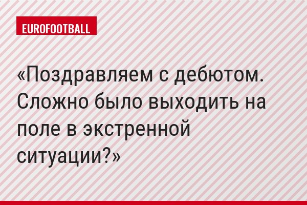 Поздравляем с дебютом. Сложно было выходить на поле в экстренной ситуации?