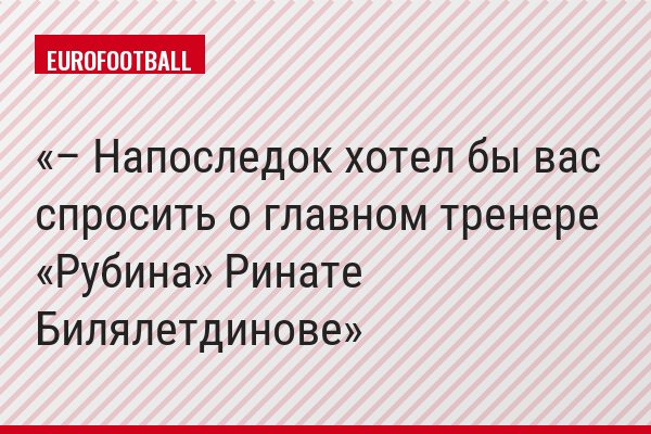 – Напоследок хотел бы вас спросить о главном тренере «Рубина» Ринате Билялетдинове