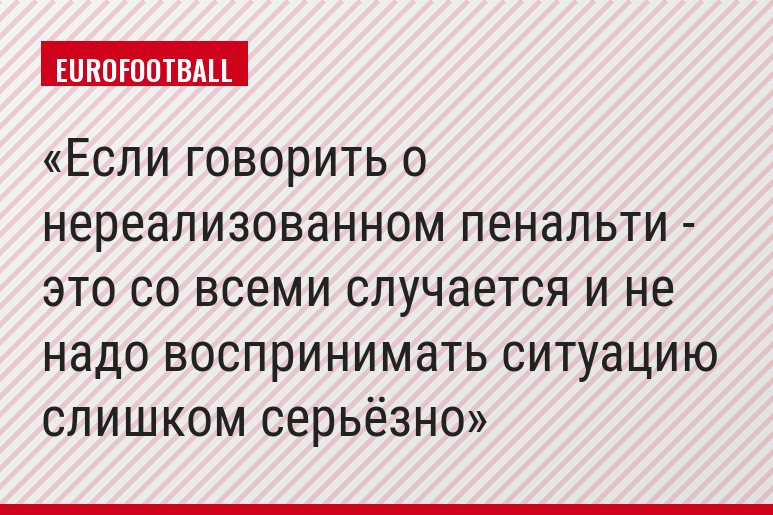 Если говорить о нереализованном пенальти - это со всеми случается и не надо воспринимать ситуацию слишком серьёзно