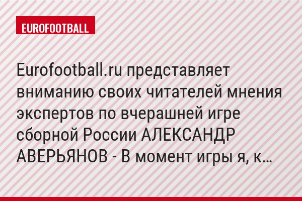 Eurofootball.ru представляет вниманию своих читателей мнения экспертов по вчерашней игре сборной России АЛЕКСАНДР АВЕРЬЯНОВ - В момент игры я, к…