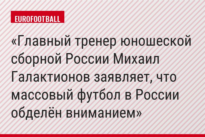 Главный тренер юношеской сборной России Михаил Галактионов заявляет, что массовый футбол в России обделён вниманием