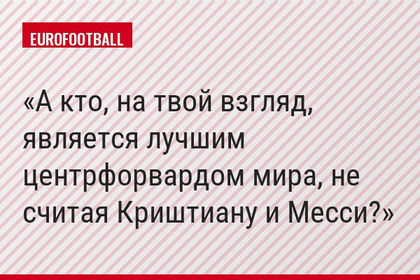 А кто, на твой взгляд, является лучшим центрфорвардом мира, не считая Криштиану и Месси?