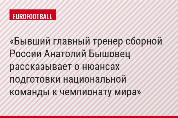 Бывший главный тренер сборной России Анатолий Бышовец рассказывает о нюансах подготовки национальной команды к чемпионату мира