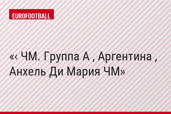 ‹ ЧМ. Группа A , Аргентина , Анхель Ди Мария ЧМ