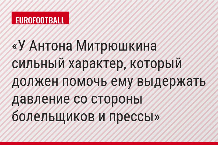 У Антона Митрюшкина сильный характер, который должен помочь ему выдержать давление со стороны болельщиков и прессы