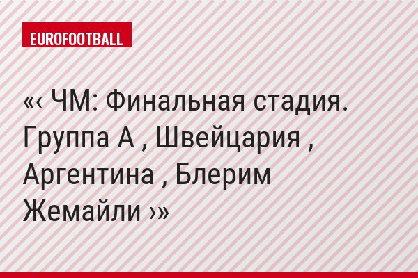 ‹ ЧМ: Финальная стадия. Группа A , Швейцария , Аргентина , Блерим Жемайли ›