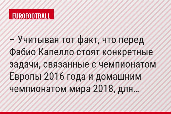 – Учитывая тот факт, что перед Фабио Капелло стоят конкретные задачи, связанные с чемпионатом Европы 2016 года и домашним чемпионатом мира 2018, для…
