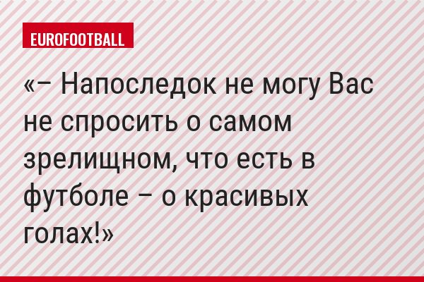 – Напоследок не могу Вас не спросить о самом зрелищном, что есть в футболе – о красивых голах!