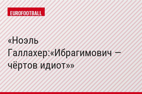 Ноэль Галлахер:«Ибрагимович — чёртов идиот»