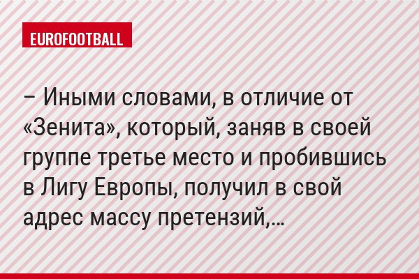 – Иными словами, в отличие от «Зенита», который, заняв в своей группе третье место и пробившись в Лигу Европы, получил в свой адрес массу претензий,…