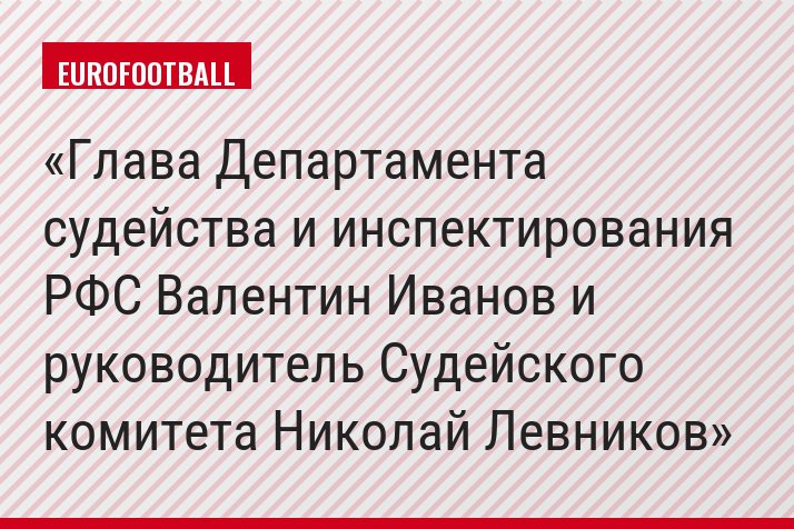 Глава Департамента судейства и инспектирования РФС Валентин Иванов и руководитель Судейского комитета Николай Левников