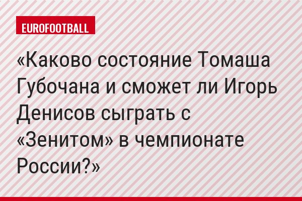 Каково состояние Томаша Губочана и сможет ли Игорь Денисов сыграть с «Зенитом» в чемпионате России?