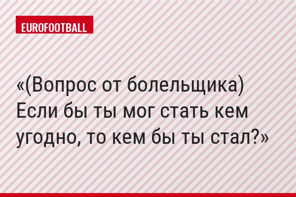 (Вопрос от болельщика) Если бы ты мог стать кем угодно, то кем бы ты стал?