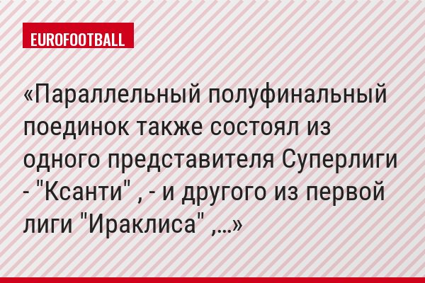 Параллельный полуфинальный поединок также состоял из одного представителя Суперлиги - "Ксанти" , - и другого из первой лиги "Ираклиса" ,…