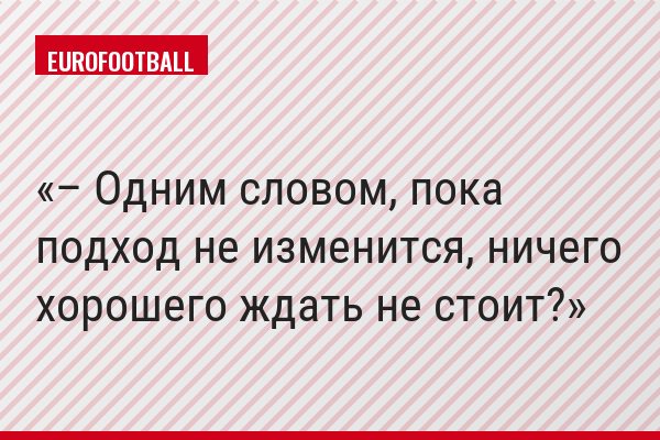 – Одним словом, пока подход не изменится, ничего хорошего ждать не стоит?