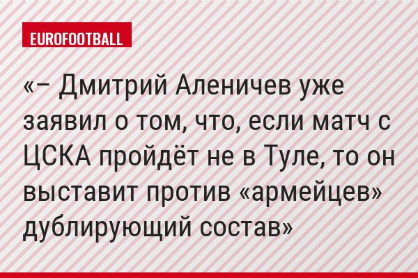 – Дмитрий Аленичев уже заявил о том, что, если матч с ЦСКА пройдёт не в Туле, то он выставит против «армейцев» дублирующий состав