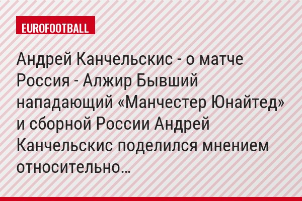 Андрей Канчельскис - о матче Россия - Алжир Бывший нападающий «Манчестер Юнайтед» и сборной России Андрей Канчельскис поделился мнением относительно…