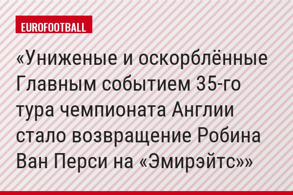 Униженые и оскорблённые Главным событием 35-го тура чемпионата Англии стало возвращение Робина Ван Перси на «Эмирэйтс»
