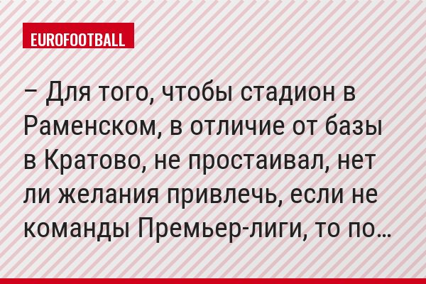 – Для того, чтобы стадион в Раменском, в отличие от базы в Кратово, не простаивал, нет ли желания привлечь, если не команды Премьер-лиги, то по…
