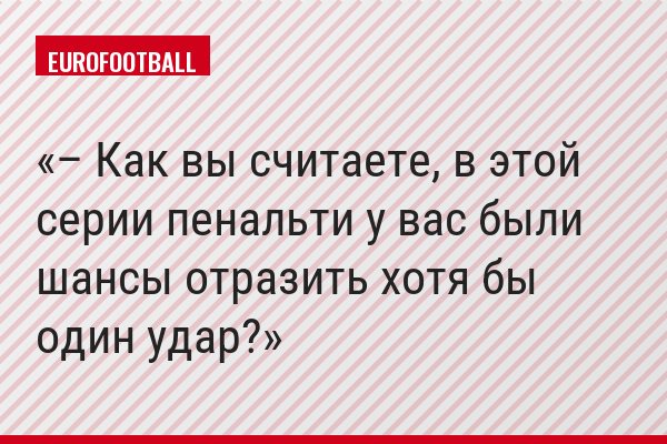 – Как вы считаете, в этой серии пенальти у вас были шансы отразить хотя бы один удар?