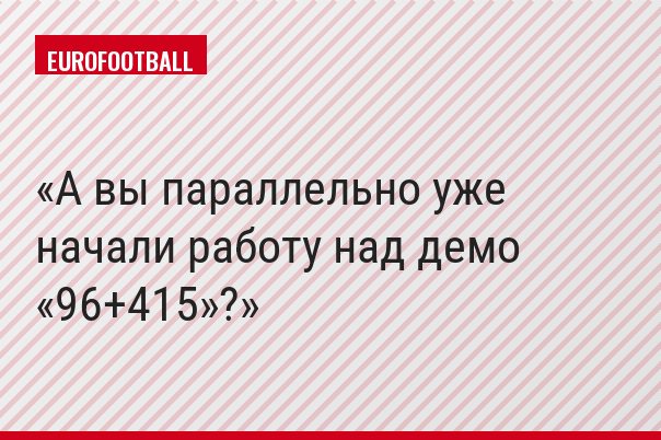 А вы параллельно уже начали работу над демо «96+415»?