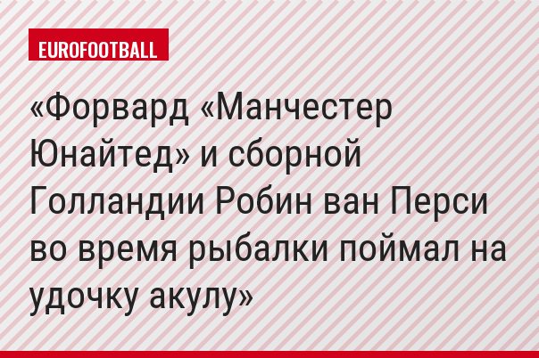 Форвард «Манчестер Юнайтед» и сборной Голландии Робин ван Перси во время рыбалки поймал на удочку акулу