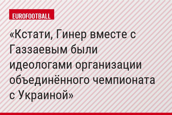 Кстати, Гинер вместе с Газзаевым были идеологами организации объединённого чемпионата с Украиной
