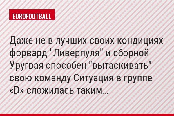 Даже не в лучших своих кондициях форвард "Ливерпуля" и сборной Уругвая способен "вытаскивать" свою команду Ситуация в группе «D» сложилась таким…