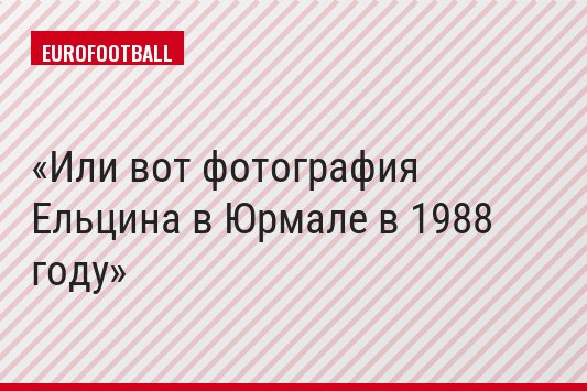 Или вот фотография Ельцина в Юрмале в 1988 году